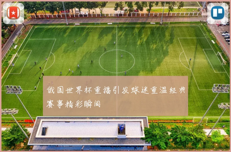 俄国世界杯重播引发球迷重温经典赛事精彩瞬间