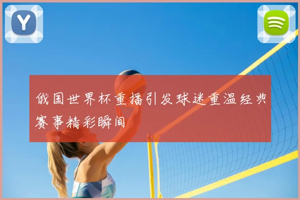 俄国世界杯重播引发球迷重温经典赛事精彩瞬间