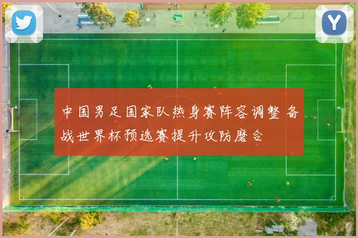中国男足国家队热身赛阵容调整 备战世界杯预选赛提升攻防磨合