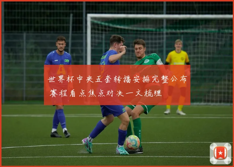 世界杯中央五套转播安排完整公布 赛程看点焦点对决一文梳理