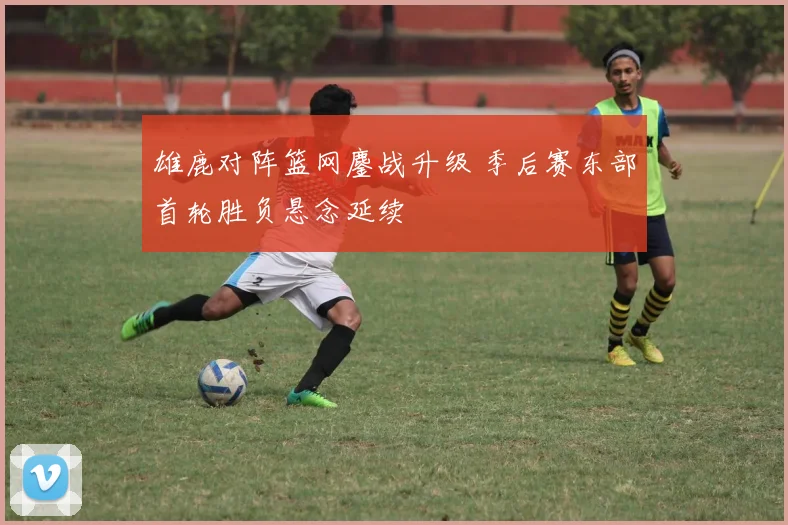 雄鹿对阵篮网鏖战升级 季后赛东部首轮胜负悬念延续