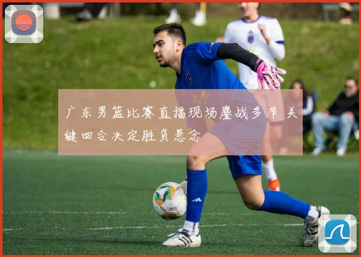 广东男篮比赛直播现场鏖战多节 关键回合决定胜负悬念