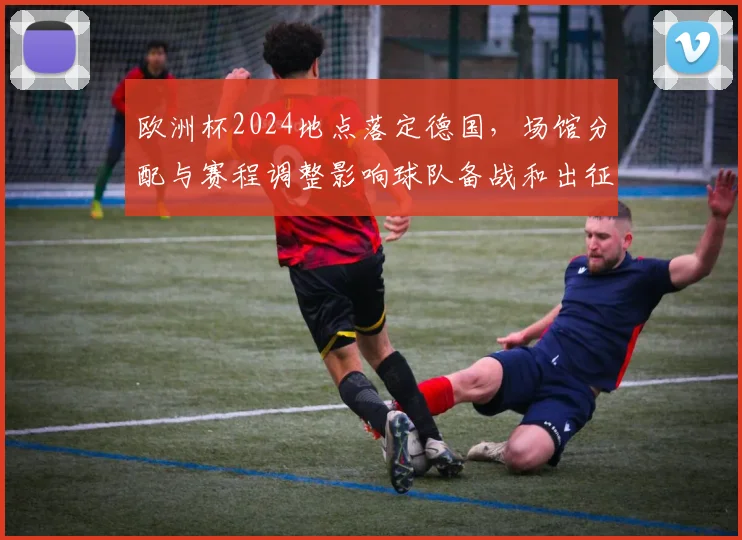 欧洲杯2024地点落定德国，场馆分配与赛程调整影响球队备战和出征计划