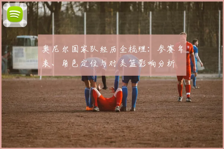 奥尼尔国家队经历全梳理:参赛年表、角色定位与对美篮影响分析