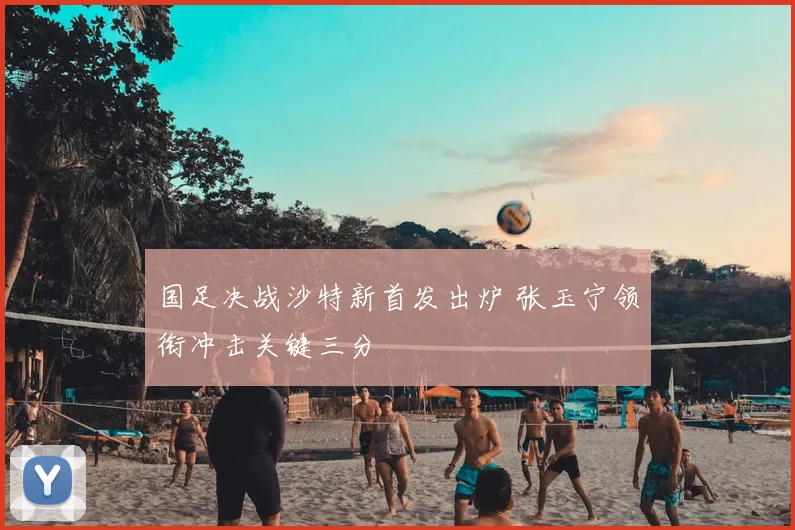 国足决战沙特新首发出炉 张玉宁领衔冲击关键三分