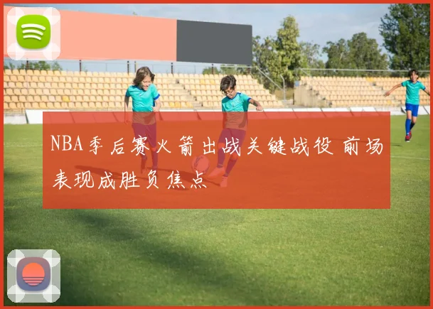NBA季后赛火箭出战关键战役 前场表现成胜负焦点