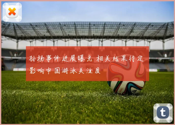 孙杨事件进展曝光 相关结果待定 影响中国游泳关注度