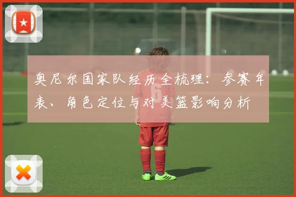 奥尼尔国家队经历全梳理：参赛年表、角色定位与对美篮影响分析