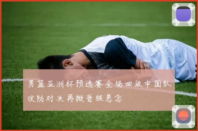 男篮亚洲杯预选赛全场回放中国队攻防对决再掀晋级悬念