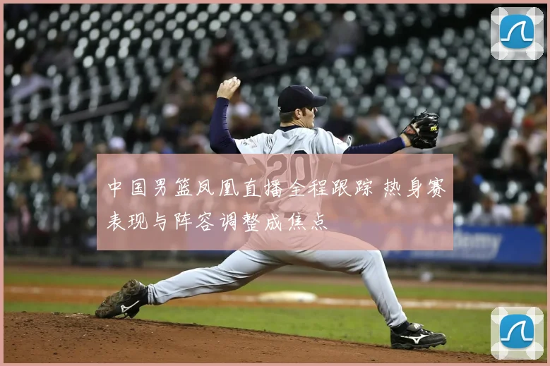 中国男篮凤凰直播全程跟踪 热身赛表现与阵容调整成焦点