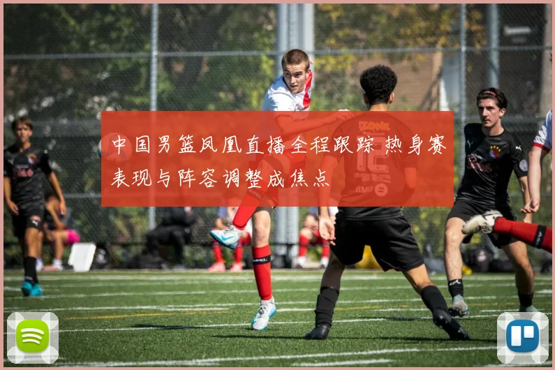 中国男篮凤凰直播全程跟踪 热身赛表现与阵容调整成焦点