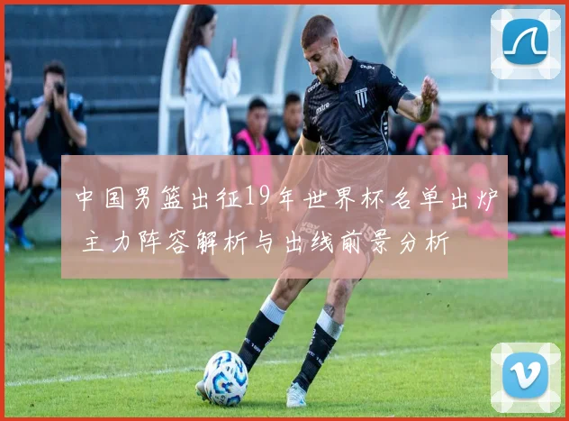 中国男篮出征19年世界杯名单出炉 主力阵容解析与出线前景分析