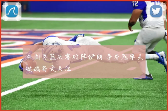 中国男篮决赛对阵伊朗 争夺冠军关键战备受关注