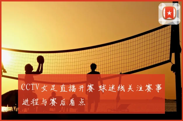 CCTV女足直播开赛 球迷线关注赛事进程与赛后看点
