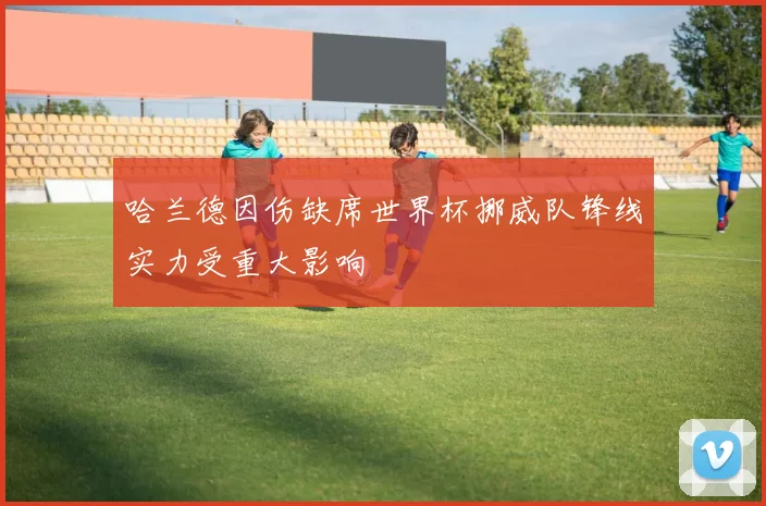 哈兰德因伤缺席世界杯挪威队锋线实力受重大影响