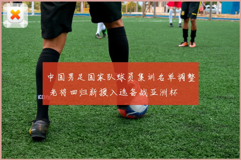中国男足国家队球员集训名单调整 老将回归新援入选备战亚洲杯