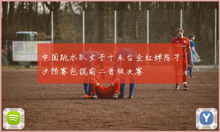 中国跳水队女子十米台全红婵陈芋汐预赛包揽前二晋级决赛