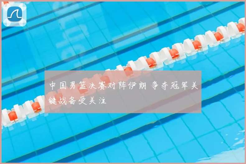 中国男篮决赛对阵伊朗 争夺冠军关键战备受关注