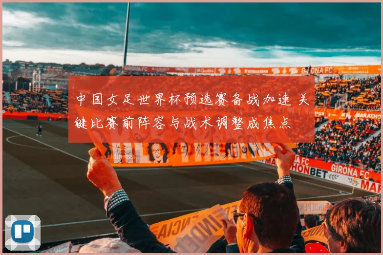 中国女足世界杯预选赛备战加速 关键比赛前阵容与战术调整成焦点