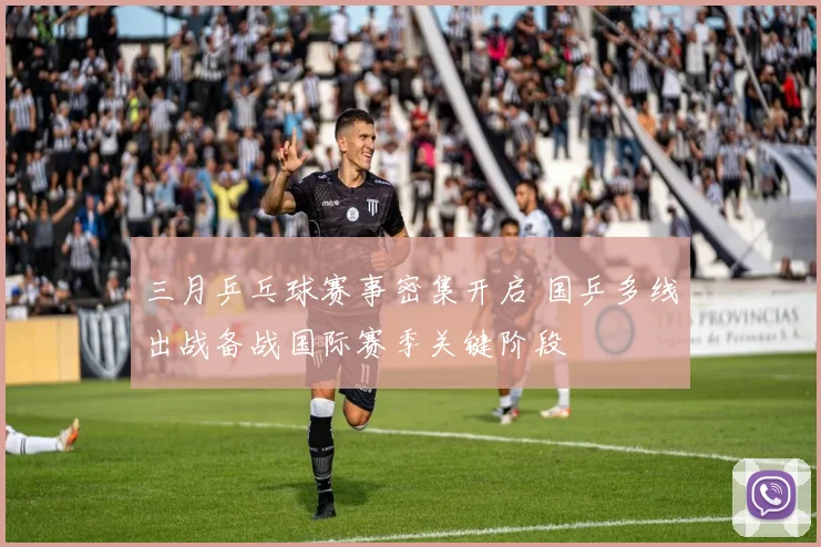 三月乒乓球赛事密集开启 国乒多线出战备战国际赛季关键阶段