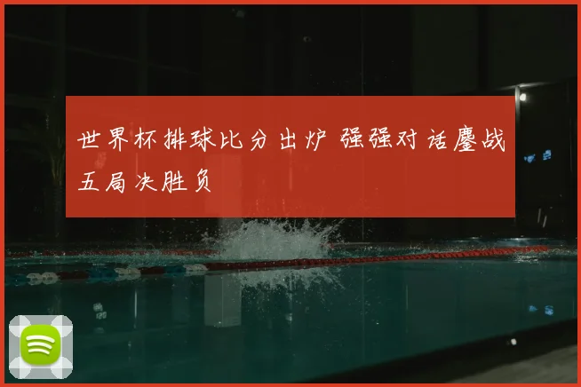 世界杯排球比分出炉 强强对话鏖战五局决胜负
