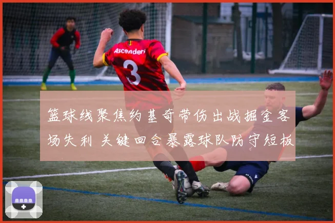 篮球线聚焦约基奇带伤出战掘金客场失利 关键回合暴露球队防守短板