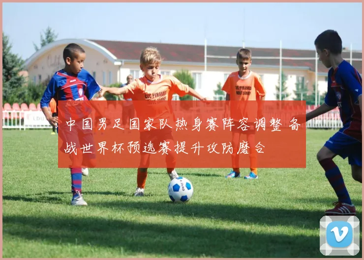 中国男足国家队热身赛阵容调整 备战世界杯预选赛提升攻防磨合