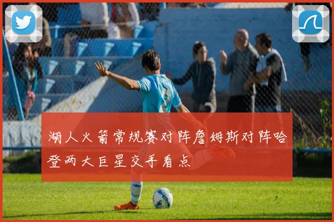 湖人火箭常规赛对阵詹姆斯对阵哈登两大巨星交手看点