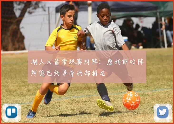 湖人火箭常规赛对阵：詹姆斯对阵阿德巴约争夺西部排名