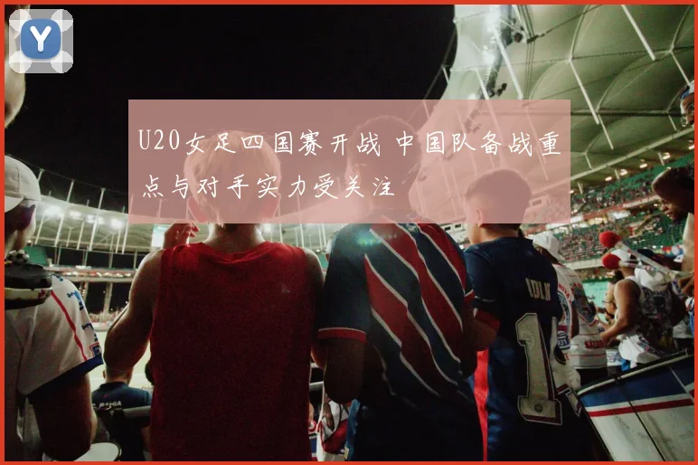 U20女足四国赛开战 中国队备战重点与对手实力受关注