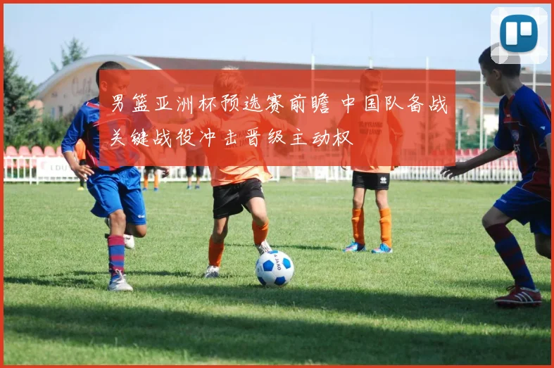 男篮亚洲杯预选赛前瞻 中国队备战关键战役冲击晋级主动权