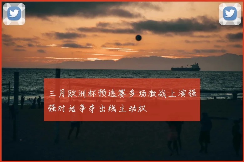 三月欧洲杯预选赛多场激战上演强强对话争夺出线主动权