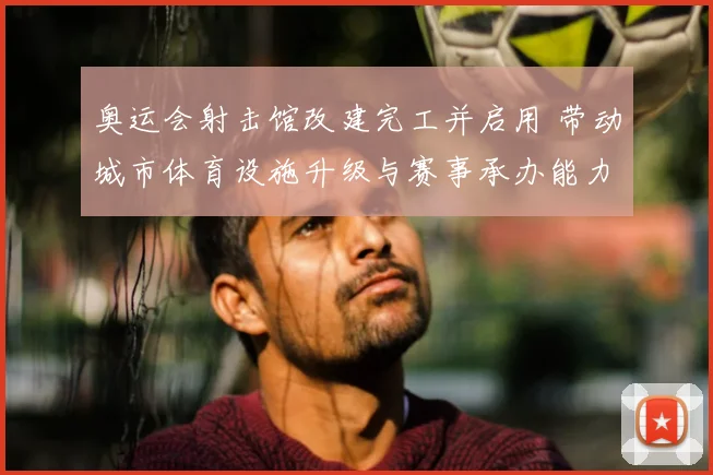 奥运会射击馆改建完工并启用 带动城市体育设施升级与赛事承办能力提升